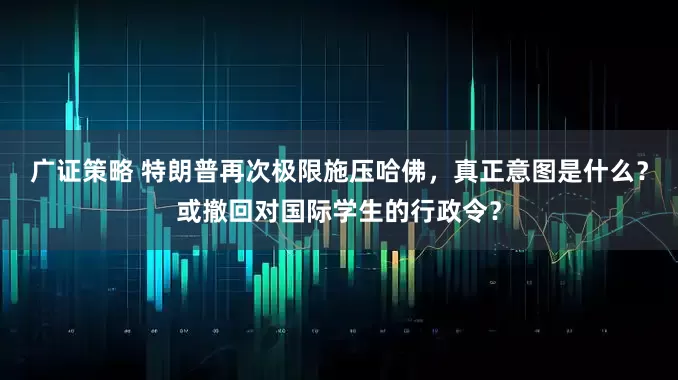 广证策略 特朗普再次极限施压哈佛，真正意图是什么？或撤回对国际学生的行政令？