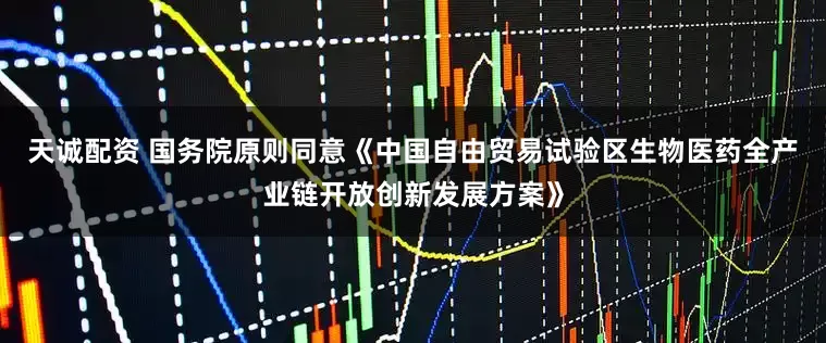 天诚配资 国务院原则同意《中国自由贸易试验区生物医药全产业链开放创新发展方案》