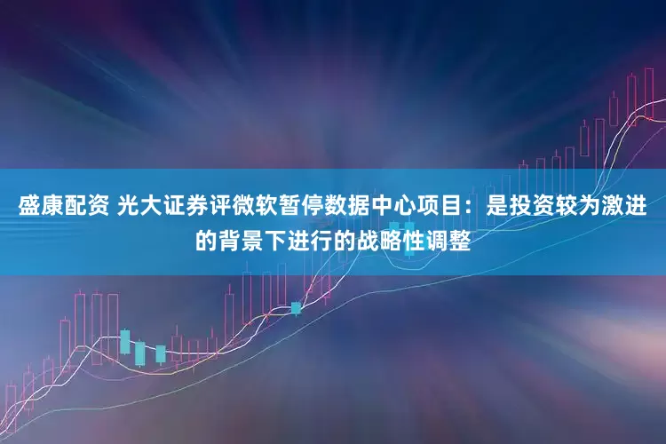 盛康配资 光大证券评微软暂停数据中心项目：是投资较为激进的背景下进行的战略性调整