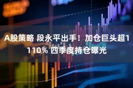 A股策略 段永平出手！加仓巨头超1110% 四季度持仓曝光